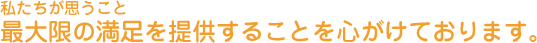私たちが思うこと 最大限の満足を提供することを心がけております
